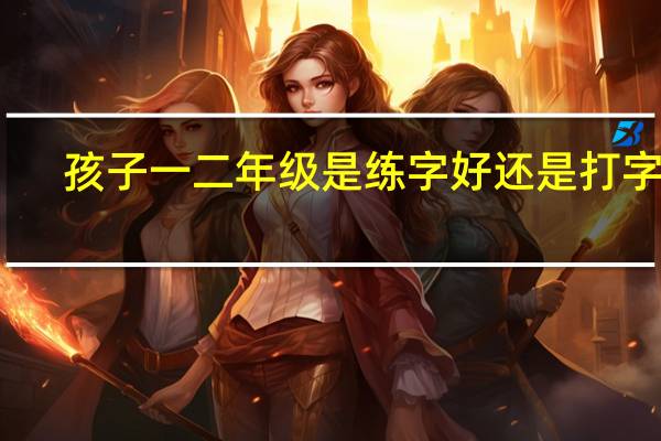 孩子一二年级是练字好还是打字好