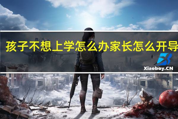 孩子不想上学怎么办家长怎么开导视频（孩子不想上学怎么办家长怎么开导）