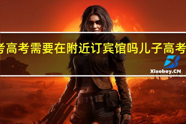 孩子中考高考需要在附近订宾馆吗 儿子高考在宾馆提要求