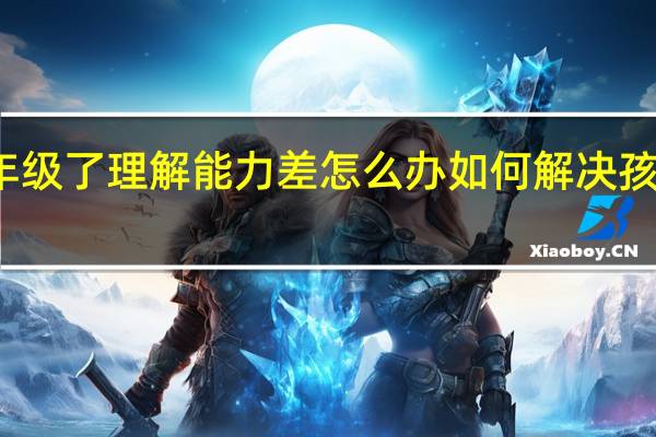 孩子二年级了理解能力差怎么办 如何解决孩子理解能力差