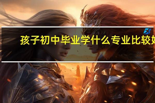 孩子初中毕业学什么专业比较好，有哪些优势的地方