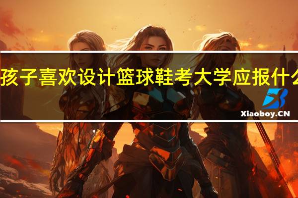 孩子喜欢设计篮球鞋考大学应报什么专业