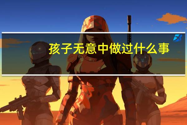 孩子无意中做过什么事，让你感到吃惊和害怕