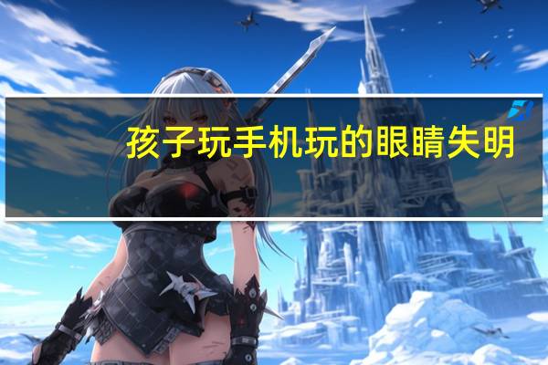 孩子玩手机玩的眼睛失明（孩子玩手机怎么办）