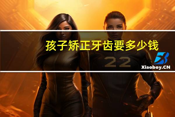 孩子矫正牙齿要多少钱(牙齿矫正一般要多少钱呢)