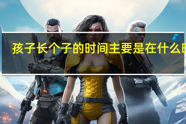 孩子长个子的时间主要是在什么时候(孩子长个子的最佳时间是什么时候)