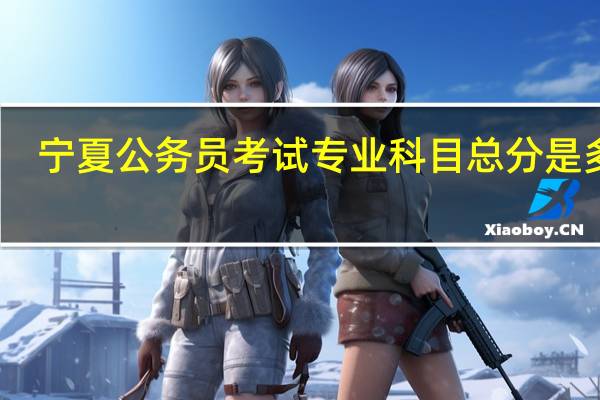 宁夏公务员考试专业科目总分是多少