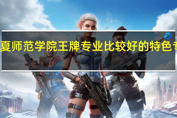 宁夏师范学院王牌专业 比较好的特色专业名单