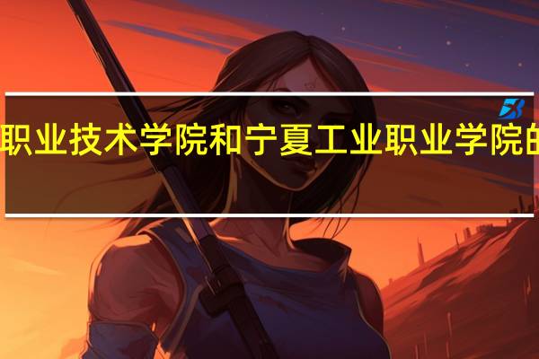 宁夏职业技术学院和宁夏工业职业学院的专业对比