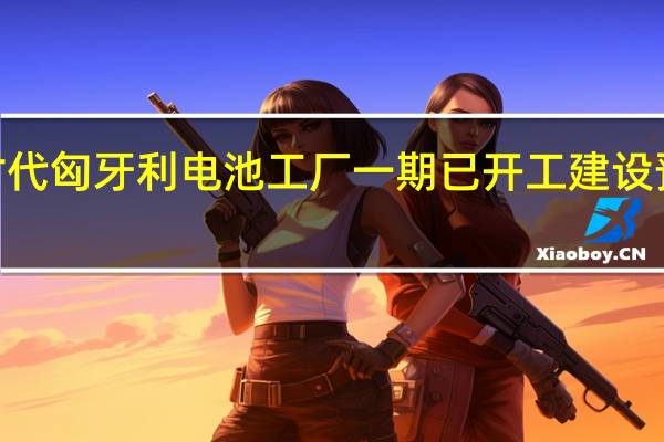宁德时代匈牙利电池工厂一期已开工建设预计2年建成