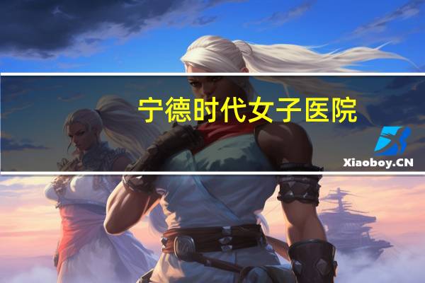 宁德时代女子医院，宁德哪家妇科医院比较好
