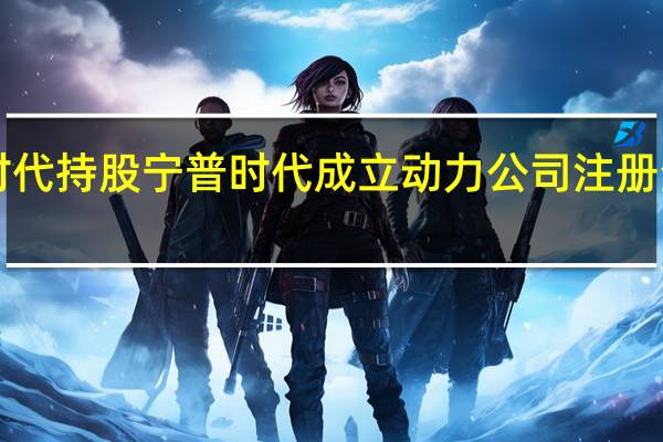 宁德时代持股宁普时代成立动力公司 注册资本5000万