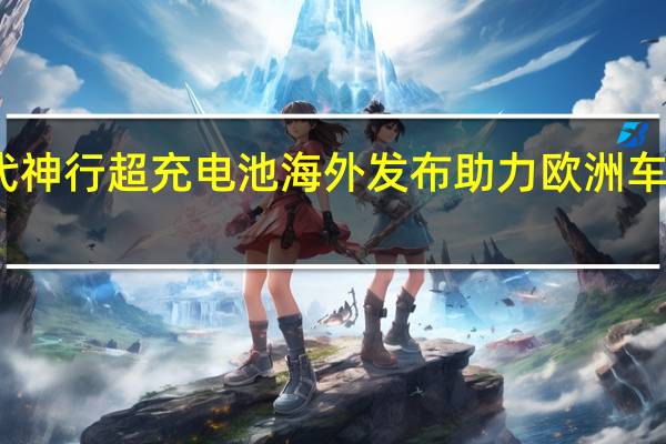 宁德时代神行超充电池海外发布 助力欧洲车企电动化转型