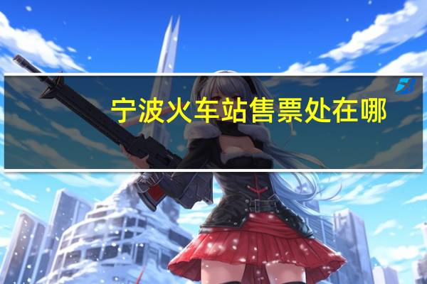 宁波火车站售票处在哪（宁波火车站售票时间）