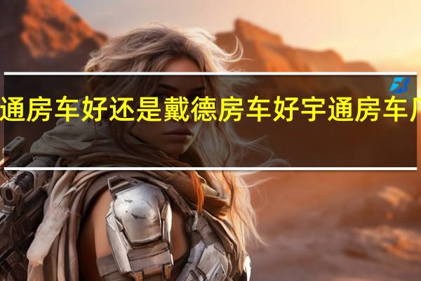 宇通房车好还是戴德房车好 宇通房车厂家地址