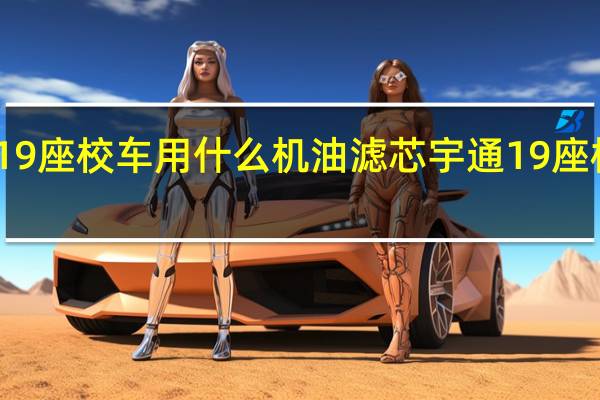 宇通19座校车用什么机油滤芯 宇通19座校车价格表