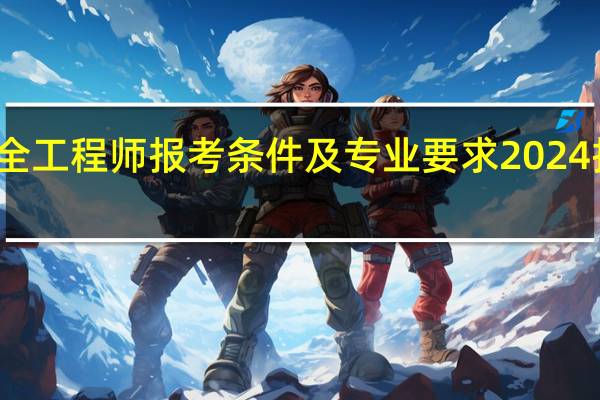 安全工程师报考条件及专业要求2024报名时间