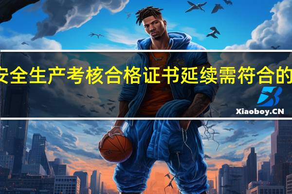 安全生产考核合格证书延续需符合的条件为（安全生产考核合格证书）