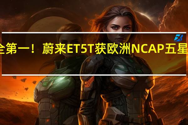 安全第一！蔚来ET5T获欧洲NCAP五星安全评级：各项测试接近满分