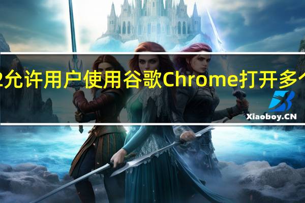 安卓12允许用户使用谷歌Chrome打开多个浏览器窗口