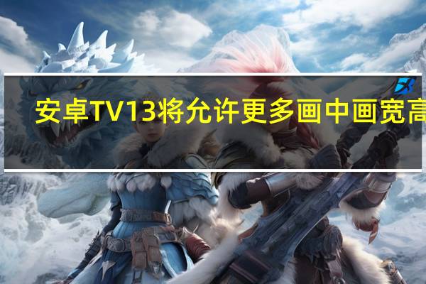 安卓TV13将允许更多画中画宽高比