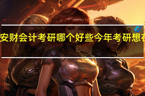 安大和安财会计考研哪个好些今年考研想在这两个学校
