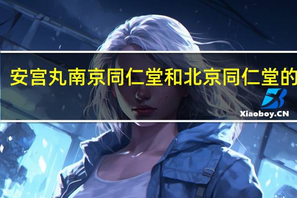 安宫丸南京同仁堂和北京同仁堂的区别（南京同仁堂和北京同仁堂的区别）