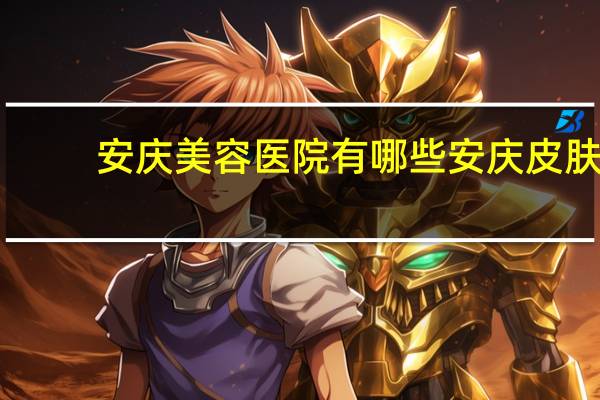 安庆美容医院有哪些 安庆皮肤科医院哪家好