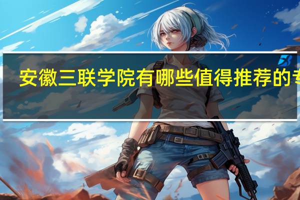 安徽三联学院有哪些值得推荐的专业