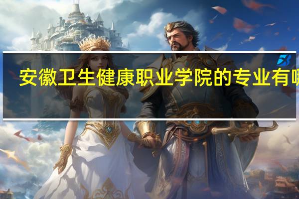 安徽卫生健康职业学院的专业有哪些