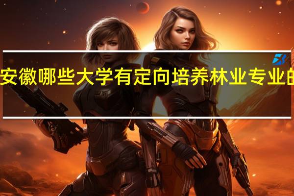 安徽哪些大学有定向培养林业专业的学生