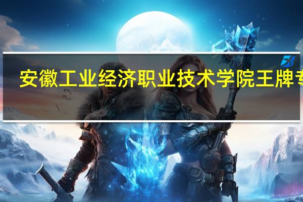 安徽工业经济职业技术学院王牌专业