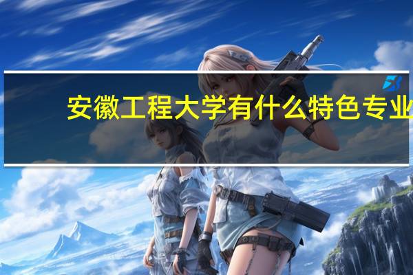安徽工程大学有什么特色专业，专业排名如何