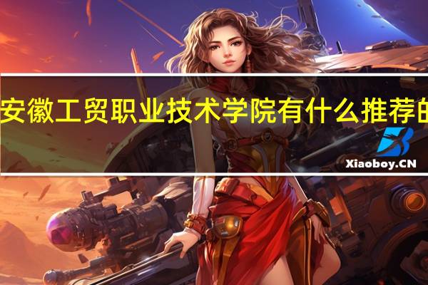 安徽工贸职业技术学院有什么推荐的专业