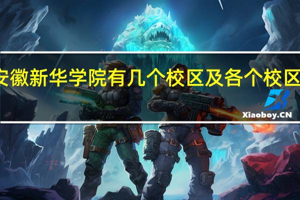 安徽新华学院有几个校区及各个校区的介绍