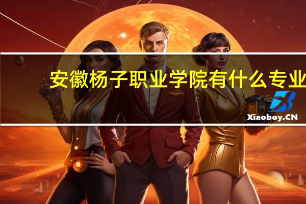安徽杨子职业学院有什么专业