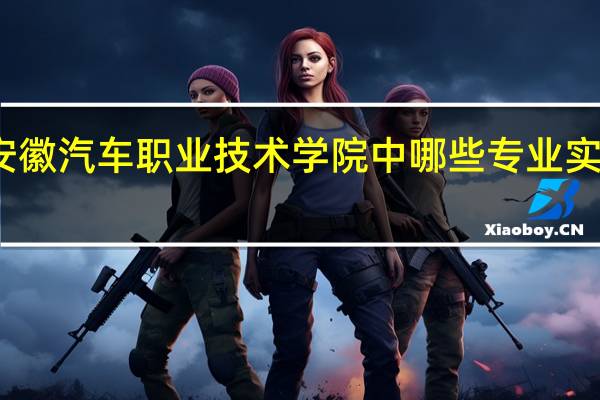 安徽汽车职业技术学院中哪些专业实力很强