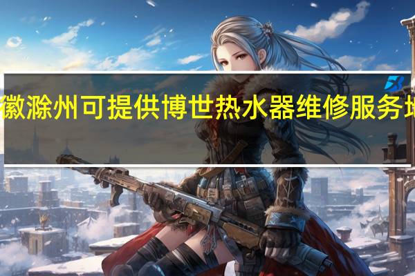 安徽滁州可提供博世热水器维修服务地址在哪