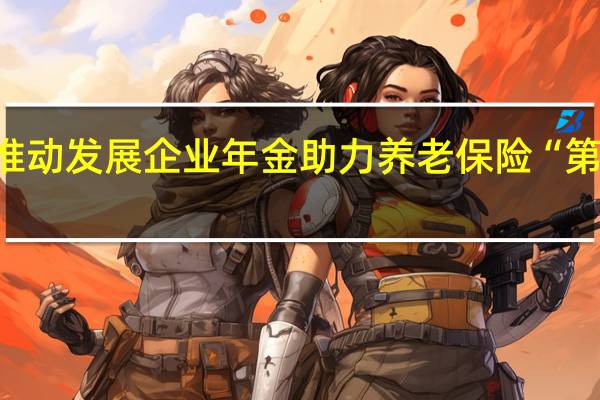 安徽省推动发展企业年金助力养老保险“第二支柱”建设