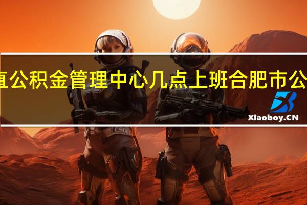 安徽省直公积金管理中心几点上班 合肥市公积金管理中心