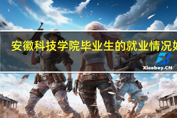 安徽科技学院毕业生的就业情况如何
