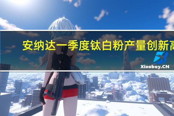 安纳达一季度钛白粉产量创新高