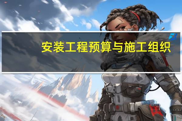 安装工程预算与施工组织(关于安装工程预算与施工组织简述)
