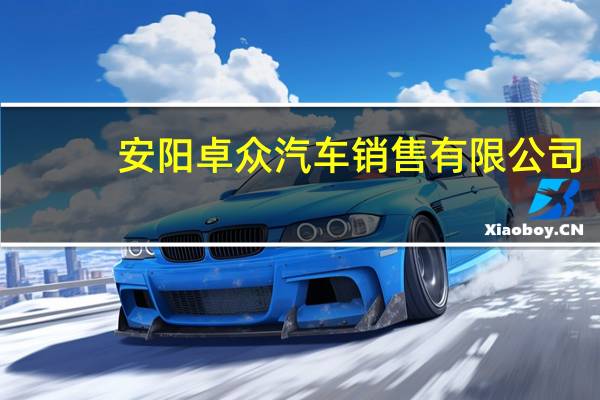 安阳卓众汽车销售有限公司(关于安阳卓众汽车销售有限公司简述)