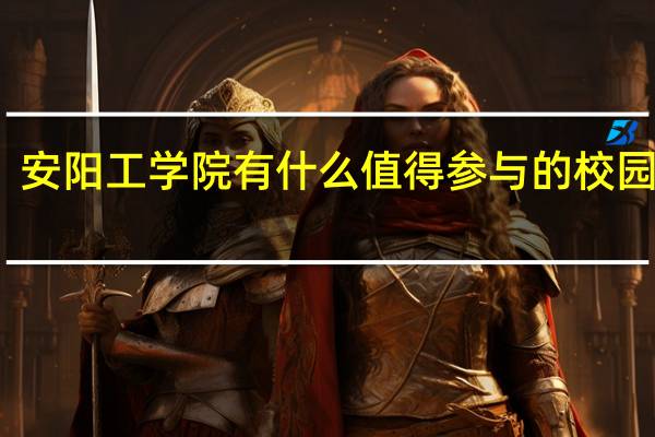 安阳工学院有什么值得参与的校园活动