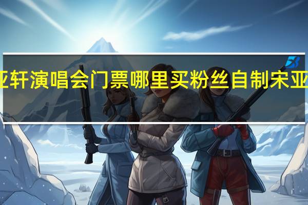 宋亚轩演唱会门票哪里买 粉丝自制宋亚轩演唱会