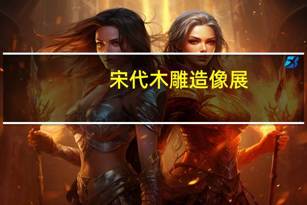 宋代木雕造像展(关于宋代木雕造像展简述)