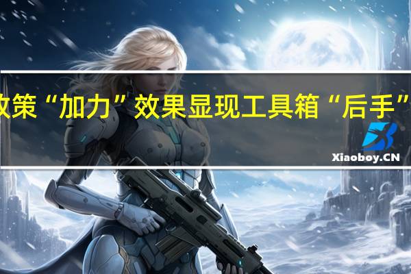 宏观政策“加力”效果显现 工具箱“后手”可持续施力