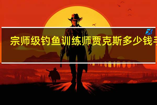 宗师级钓鱼训练师贾克斯多少钱手游(宗师级钓鱼训练师 贾克斯)