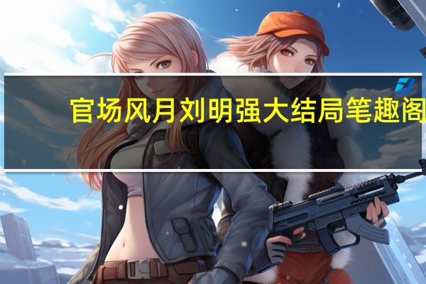 官场风月刘明强大结局笔趣阁（官场风月刘明强大结局）